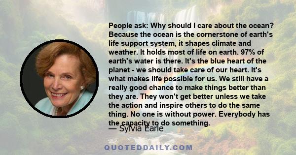 People ask: Why should I care about the ocean? Because the ocean is the cornerstone of earth's life support system, it shapes climate and weather. It holds most of life on earth. 97% of earth's water is there. It's the