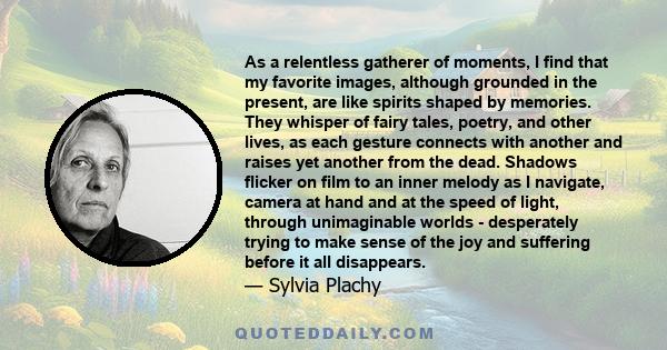 As a relentless gatherer of moments, I find that my favorite images, although grounded in the present, are like spirits shaped by memories. They whisper of fairy tales, poetry, and other lives, as each gesture connects