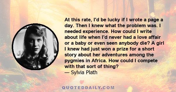 At this rate, I'd be lucky if I wrote a page a day. Then I knew what the problem was. I needed experience. How could I write about life when I'd never had a love affair or a baby or even seen anybody die? A girl I knew