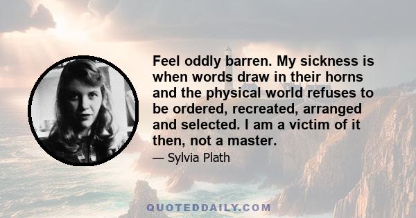 Feel oddly barren. My sickness is when words draw in their horns and the physical world refuses to be ordered, recreated, arranged and selected. I am a victim of it then, not a master.