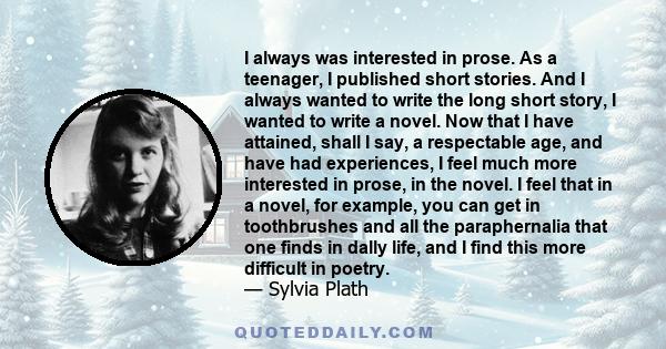 I always was interested in prose. As a teenager, I published short stories. And I always wanted to write the long short story, I wanted to write a novel. Now that I have attained, shall I say, a respectable age, and