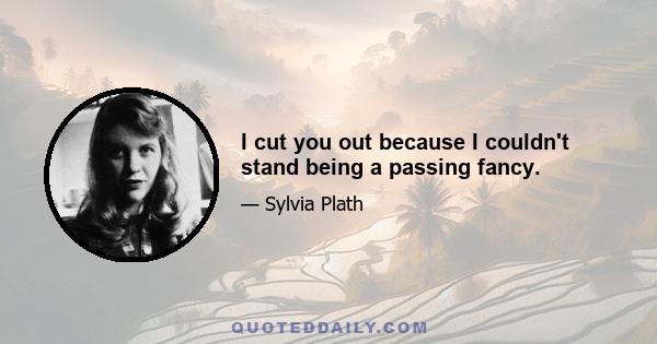 I cut you out because I couldn't stand being a passing fancy.