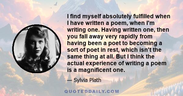 I find myself absolutely fulfilled when I have written a poem, when I'm writing one. Having written one, then you fall away very rapidly from having been a poet to becoming a sort of poet in rest, which isn't the same