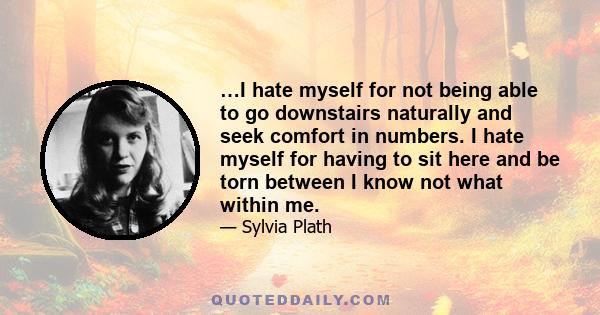 …I hate myself for not being able to go downstairs naturally and seek comfort in numbers. I hate myself for having to sit here and be torn between I know not what within me.