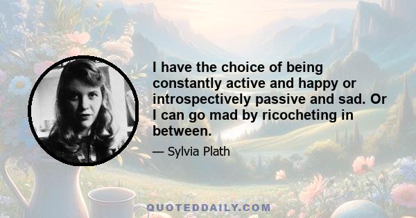 I have the choice of being constantly active and happy or introspectively passive and sad. Or I can go mad by ricocheting in between.