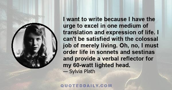 I want to write because I have the urge to excel in one medium of translation and expression of life. I can't be satisfied with the colossal job of merely living. Oh, no, I must order life in sonnets and sestinas and