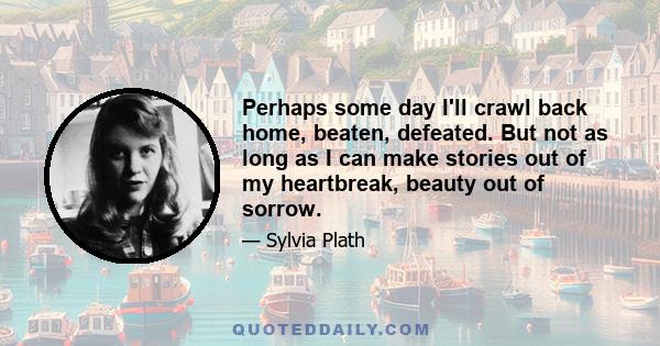 Perhaps some day I'll crawl back home, beaten, defeated. But not as long as I can make stories out of my heartbreak, beauty out of sorrow.