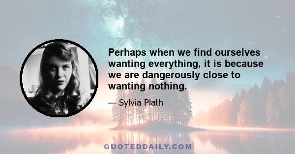 Perhaps when we find ourselves wanting everything, it is because we are dangerously close to wanting nothing.