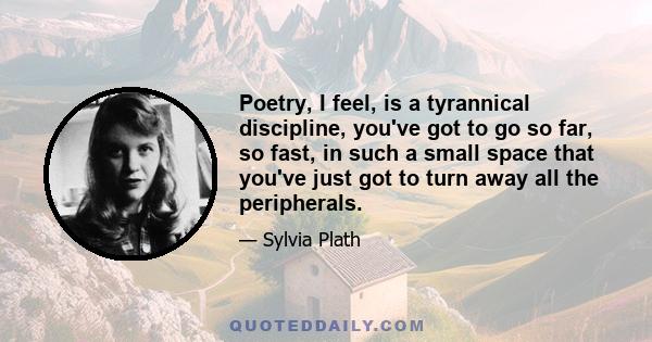 Poetry, I feel, is a tyrannical discipline. You've got to go so far, so fast, in such a small space, that you've got to burn away all the peripherals.