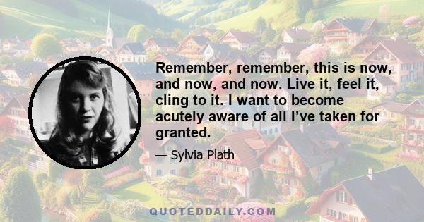 Remember, remember, this is now, and now, and now. Live it, feel it, cling to it. I want to become acutely aware of all I’ve taken for granted.