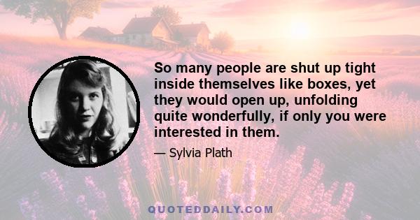 So many people are shut up tight inside themselves like boxes, yet they would open up, unfolding quite wonderfully, if only you were interested in them.