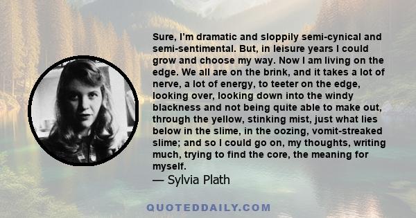 Sure, I’m dramatic and sloppily semi-cynical and semi-sentimental. But, in leisure years I could grow and choose my way. Now I am living on the edge. We all are on the brink, and it takes a lot of nerve, a lot of