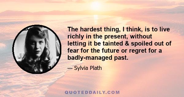 The hardest thing, I think, is to live richly in the present, without letting it be tainted & spoiled out of fear for the future or regret for a badly-managed past.