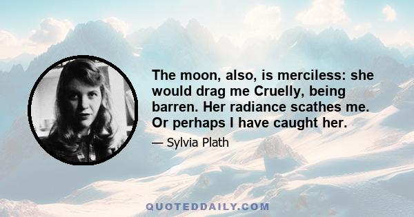 The moon, also, is merciless: she would drag me Cruelly, being barren. Her radiance scathes me. Or perhaps I have caught her.