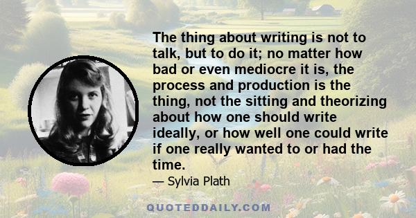 The thing about writing is not to talk, but to do it; no matter how bad or even mediocre it is, the process and production is the thing, not the sitting and theorizing about how one should write ideally, or how well one 