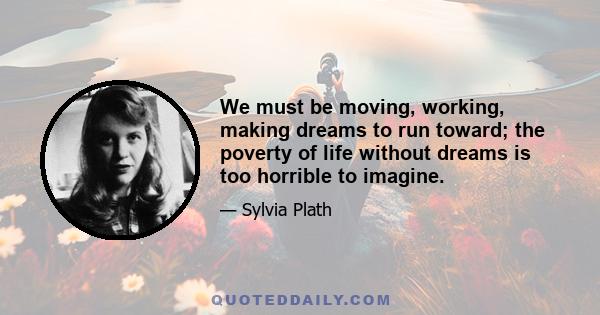 We must be moving, working, making dreams to run toward; the poverty of life without dreams is too horrible to imagine.