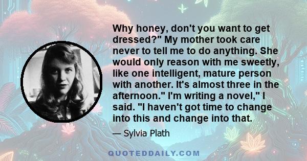 Why honey, don't you want to get dressed? My mother took care never to tell me to do anything. She would only reason with me sweetly, like one intelligent, mature person with another. It's almost three in the afternoon. 