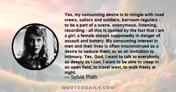 Yes, my consuming desire is to mingle with road crews, sailors and soldiers, barroom regulars - to be a part of a scene, anonymous, listening, recording - all this is spoiled by the fact that I am a girl, a female