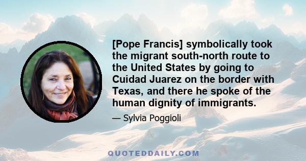 [Pope Francis] symbolically took the migrant south-north route to the United States by going to Cuidad Juarez on the border with Texas, and there he spoke of the human dignity of immigrants.