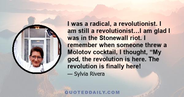 I was a radical, a revolutionist. I am still a revolutionist…I am glad I was in the Stonewall riot. I remember when someone threw a Molotov cocktail, I thought, “My god, the revolution is here. The revolution is finally 