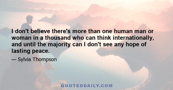 I don't believe there's more than one human man or woman in a thousand who can think internationally, and until the majority can I don't see any hope of lasting peace.