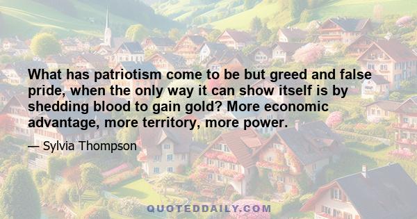 What has patriotism come to be but greed and false pride, when the only way it can show itself is by shedding blood to gain gold? More economic advantage, more territory, more power.