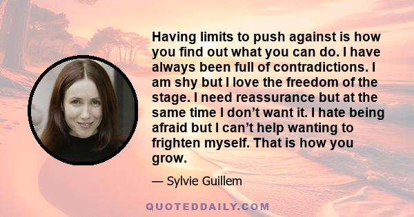 Having limits to push against is how you find out what you can do. I have always been full of contradictions. I am shy but I love the freedom of the stage. I need reassurance but at the same time I don’t want it. I hate 