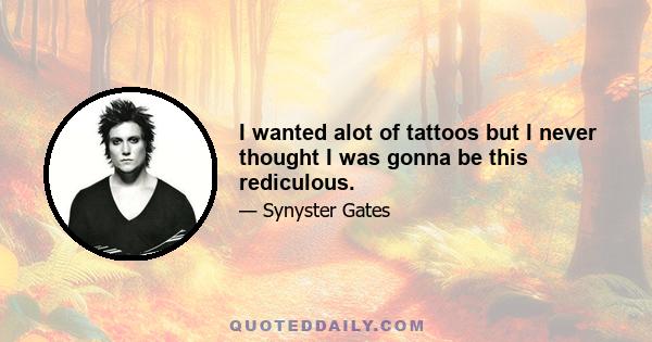 I wanted alot of tattoos but I never thought I was gonna be this rediculous.