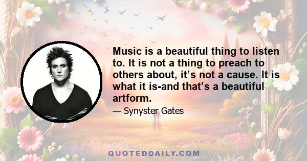 Music is a beautiful thing to listen to. It is not a thing to preach to others about, it’s not a cause. It is what it is-and that’s a beautiful artform.