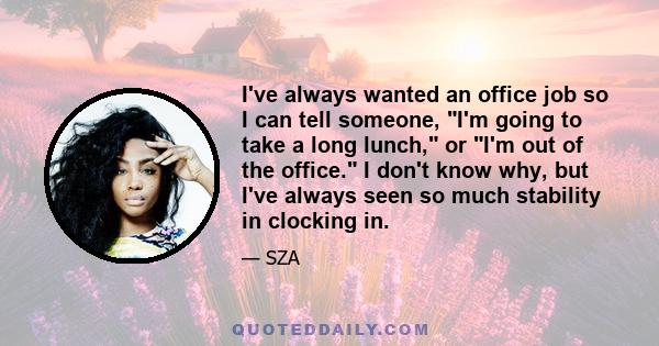 I've always wanted an office job so I can tell someone, I'm going to take a long lunch, or I'm out of the office. I don't know why, but I've always seen so much stability in clocking in.