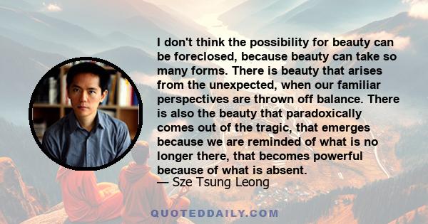 I don't think the possibility for beauty can be foreclosed, because beauty can take so many forms. There is beauty that arises from the unexpected, when our familiar perspectives are thrown off balance. There is also