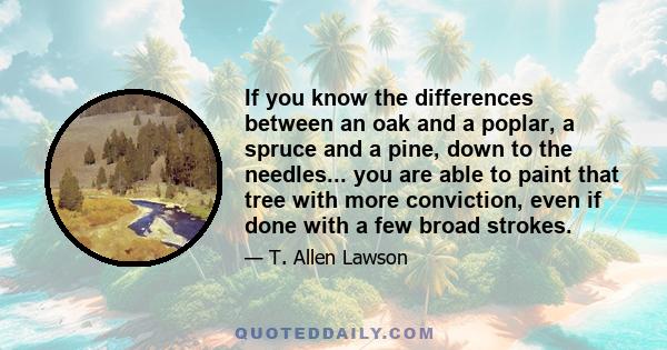 If you know the differences between an oak and a poplar, a spruce and a pine, down to the needles... you are able to paint that tree with more conviction, even if done with a few broad strokes.