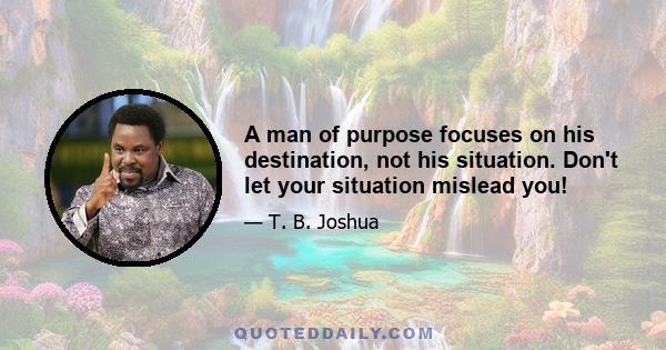 A man of purpose focuses on his destination, not his situation. Don't let your situation mislead you!