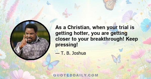 As a Christian, when your trial is getting hotter, you are getting closer to your breakthrough! Keep pressing!