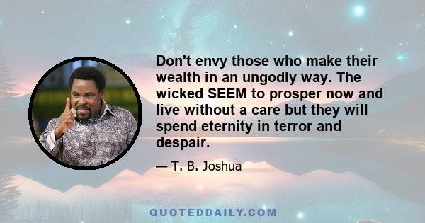 Don't envy those who make their wealth in an ungodly way. The wicked SEEM to prosper now and live without a care but they will spend eternity in terror and despair.