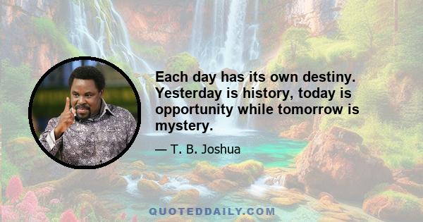 Each day has its own destiny. Yesterday is history, today is opportunity while tomorrow is mystery.