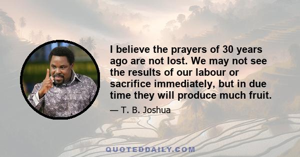 I believe the prayers of 30 years ago are not lost. We may not see the results of our labour or sacrifice immediately, but in due time they will produce much fruit.