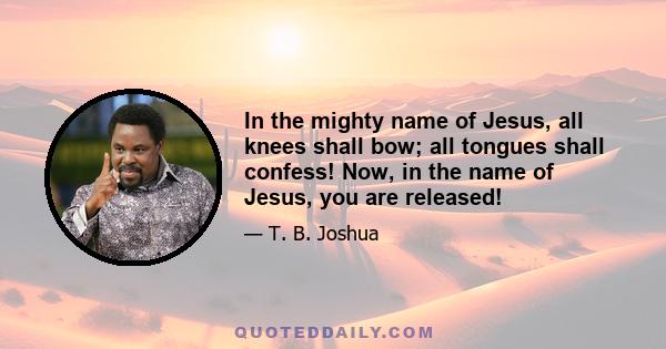 In the mighty name of Jesus, all knees shall bow; all tongues shall confess! Now, in the name of Jesus, you are released!