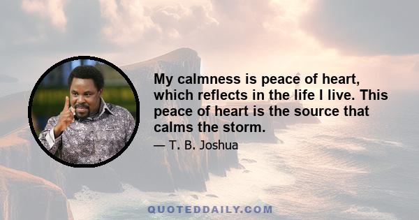 My calmness is peace of heart, which reflects in the life I live. This peace of heart is the source that calms the storm.