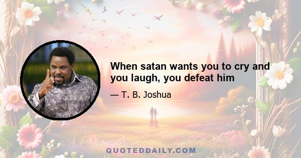 When satan wants you to cry and you laugh, you defeat him