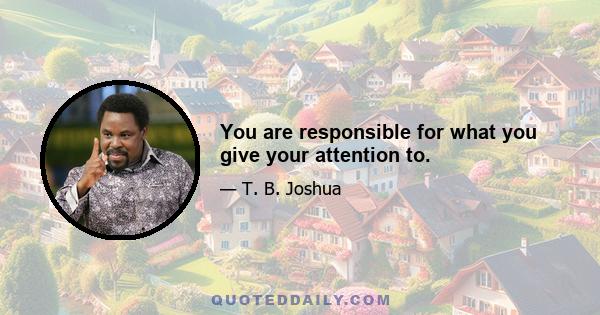 You are responsible for what you give your attention to.