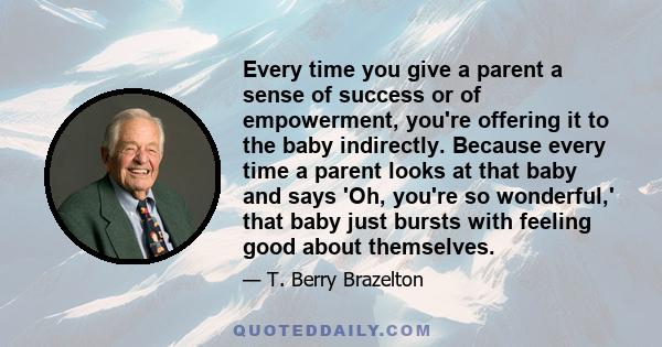 Every time you give a parent a sense of success or of empowerment, you're offering it to the baby indirectly. Because every time a parent looks at that baby and says 'Oh, you're so wonderful,' that baby just bursts with 