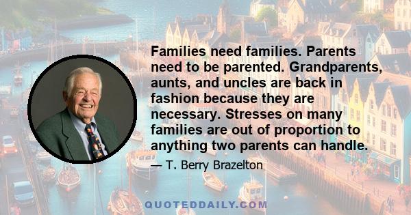 Families need families. Parents need to be parented. Grandparents, aunts, and uncles are back in fashion because they are necessary. Stresses on many families are out of proportion to anything two parents can handle.