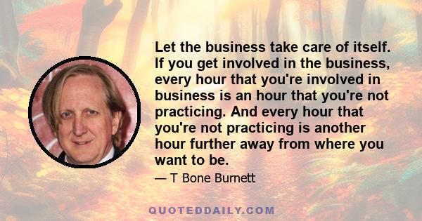 Let the business take care of itself. If you get involved in the business, every hour that you're involved in business is an hour that you're not practicing. And every hour that you're not practicing is another hour