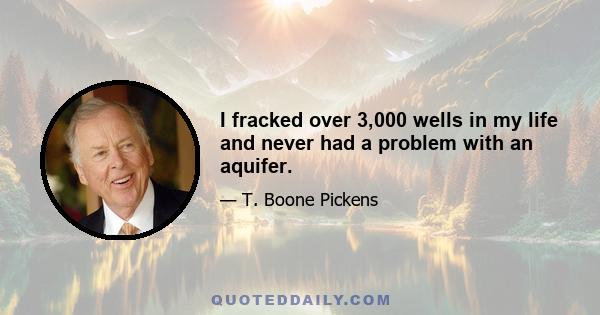 I fracked over 3,000 wells in my life and never had a problem with an aquifer.