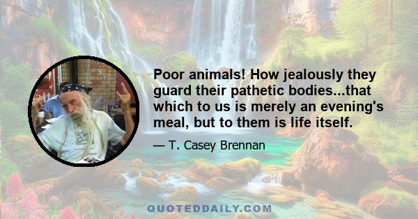 Poor animals! How jealously they guard their pathetic bodies...that which to us is merely an evening's meal, but to them is life itself.