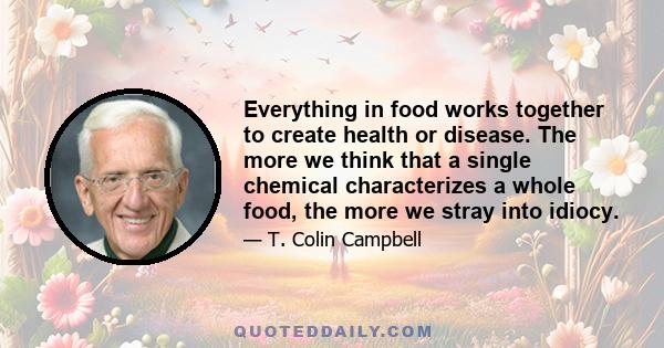 Everything in food works together to create health or disease. The more we think that a single chemical characterizes a whole food, the more we stray into idiocy.