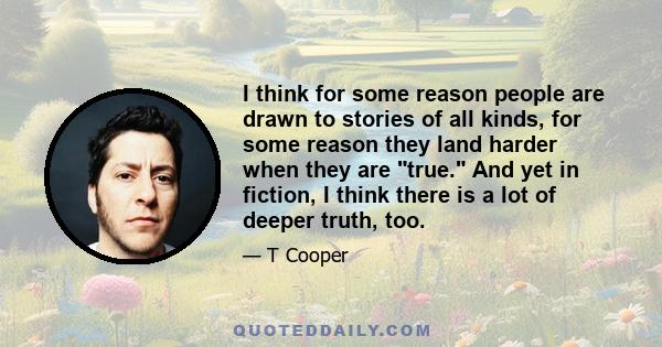 I think for some reason people are drawn to stories of all kinds, for some reason they land harder when they are true. And yet in fiction, I think there is a lot of deeper truth, too.