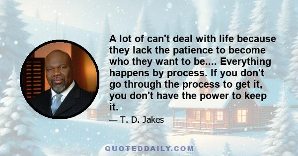 A lot of can't deal with life because they lack the patience to become who they want to be.... Everything happens by process. If you don't go through the process to get it, you don't have the power to keep it.