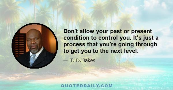 Don't allow your past or present condition to control you. It's just a process that you're going through to get you to the next level.